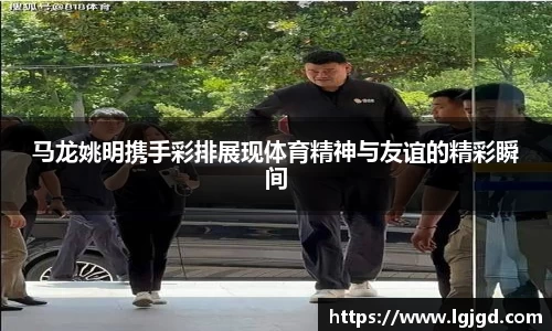 马龙姚明携手彩排展现体育精神与友谊的精彩瞬间